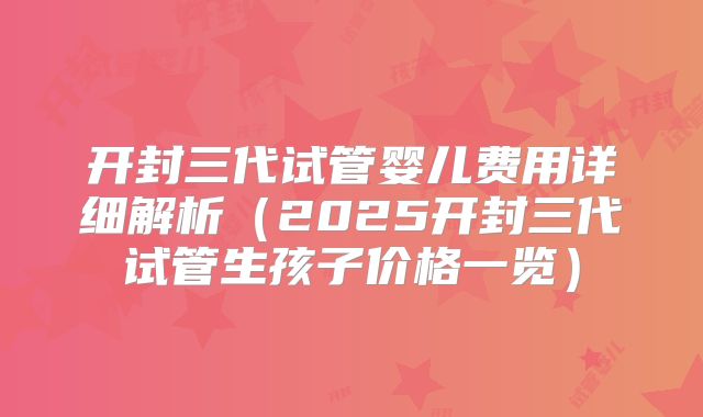 开封三代试管婴儿费用详细解析（2025开封三代试管生孩子价格一览）