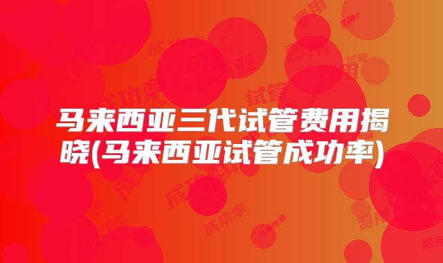 马来西亚三代试管费用揭晓(马来西亚试管成功率)