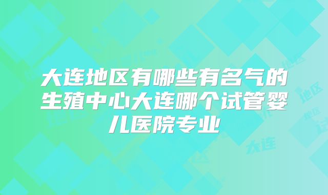 大连地区有哪些有名气的生殖中心大连哪个试管婴儿医院专业