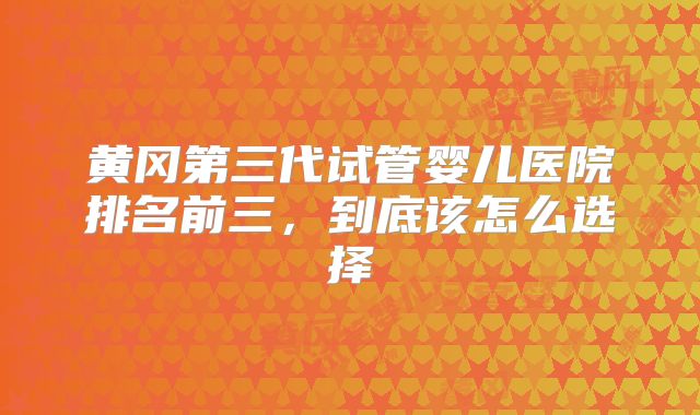 黄冈第三代试管婴儿医院排名前三,到底该怎么选择