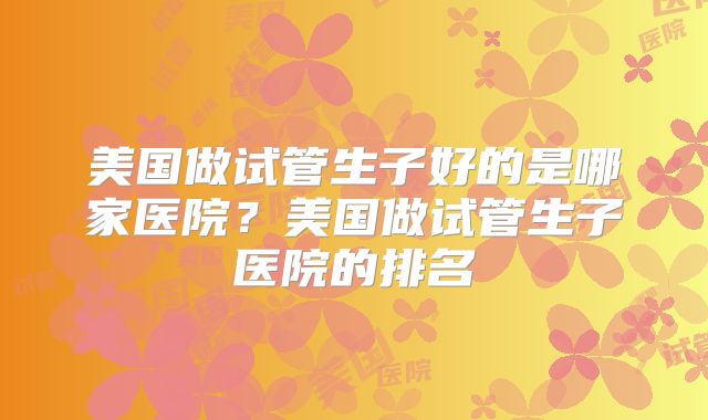 美国做试管生子好的是哪家医院?美国做试管生子医院的排名