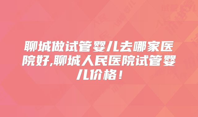 聊城做试管婴儿去哪家医院好,聊城人民医院试管婴儿价格！