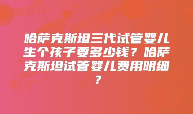 哈萨克斯坦三代试管婴儿生个孩子要多少钱？哈萨克斯坦试管婴儿费用明细？