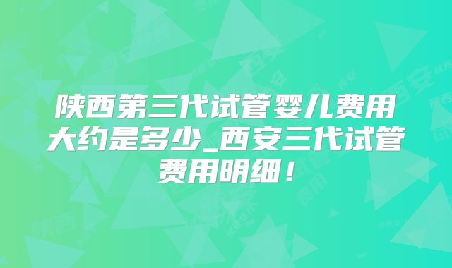 陕西第三代试管婴儿费用大约是多少_西安三代试管费用明细！