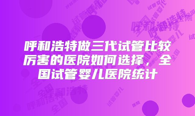 呼和浩特做三代试管比较厉害的医院如何选择,全国试管婴儿医院统计
