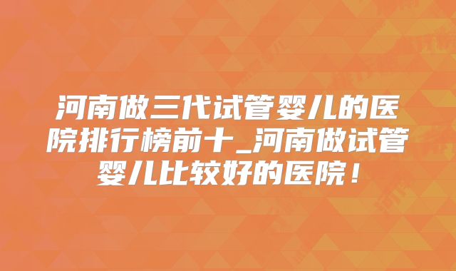 河南做三代试管婴儿的医院排行榜前十_河南做试管婴儿比较好的医院!