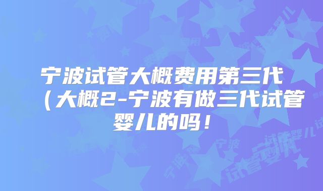 宁波试管大概费用第三代（大概2-宁波有做三代试管婴儿的吗！
