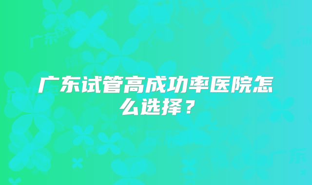 广东试管高成功率医院怎么选择？
