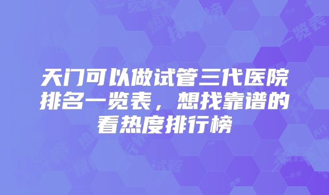 天门可以做试管三代医院排名一览表,想找靠谱的看热度排行榜