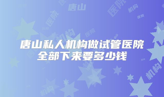 唐山私人机构做试管医院全部下来要多少钱