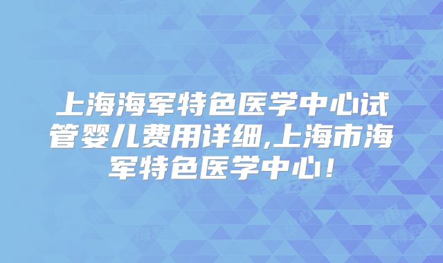 上海海军特色医学中心试管婴儿费用详细,上海市海军特色医学中心!
