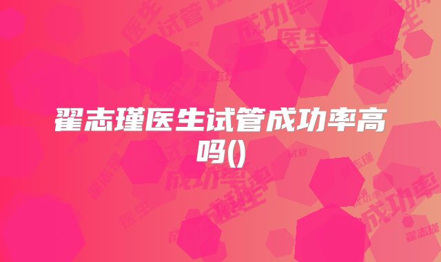翟志瑾医生试管成功率高吗()