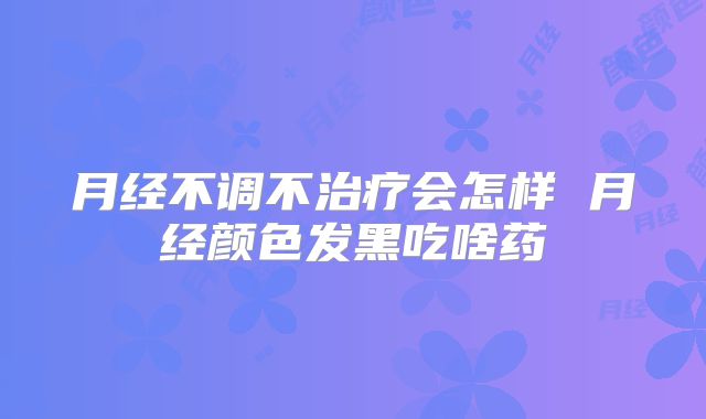 月经不调不治疗会怎样 月经颜色发黑吃啥药