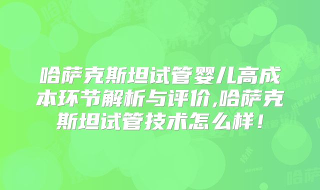 哈萨克斯坦试管婴儿高成本环节解析与评价,哈萨克斯坦试管技术怎么样！