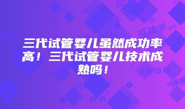 三代试管婴儿虽然成功率高！三代试管婴儿技术成熟吗！