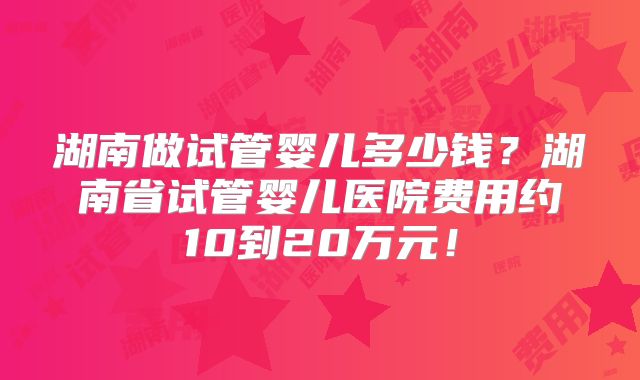 湖南做试管婴儿多少钱？湖南省试管婴儿医院费用约10到20万元！