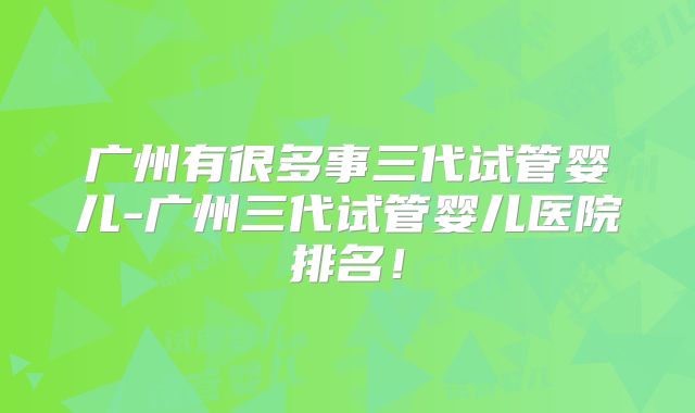 广州有很多事三代试管婴儿-广州三代试管婴儿医院排名！