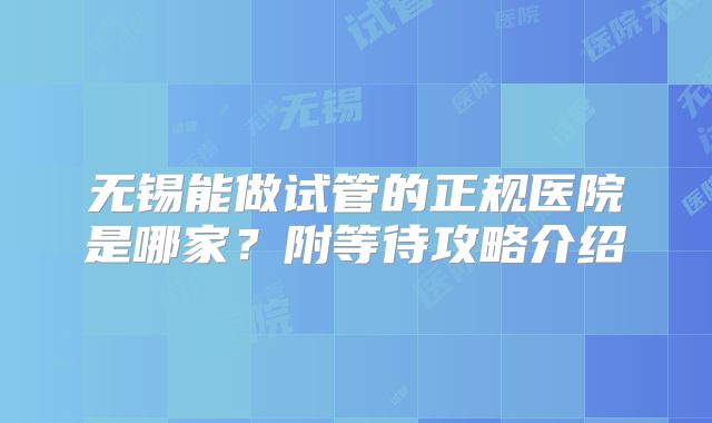 无锡能做试管的正规医院是哪家？附等待攻略介绍