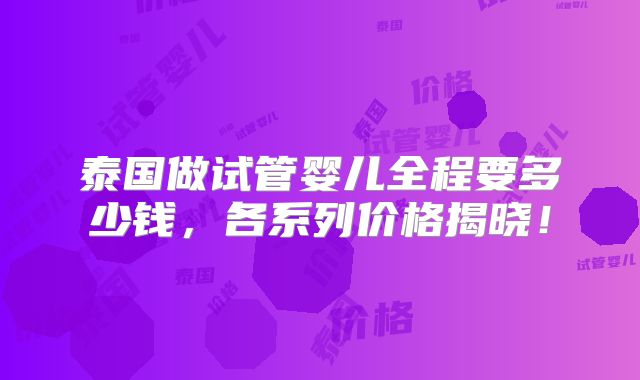 泰国做试管婴儿全程要多少钱,各系列价格揭晓!