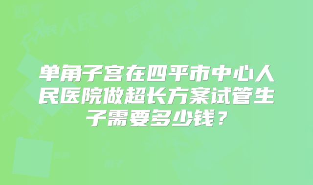 单角子宫在四平市中心人民医院做超长方案试管生子需要多少钱?