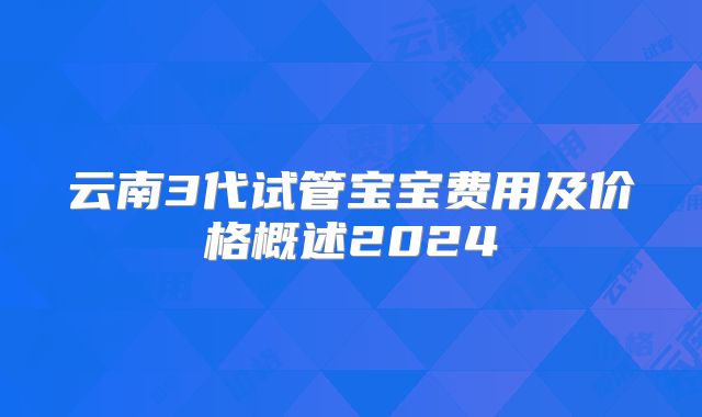 云南3代试管宝宝费用及价格概述2024