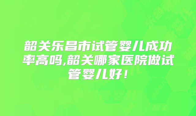 韶关乐昌市试管婴儿成功率高吗,韶关哪家医院做试管婴儿好！