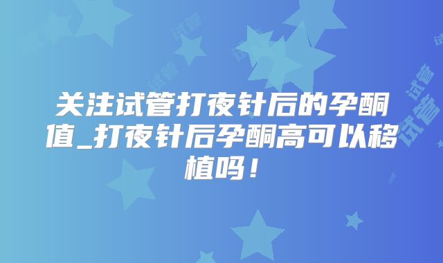 关注试管打夜针后的孕酮值_打夜针后孕酮高可以移植吗！