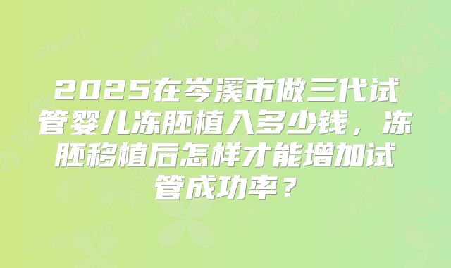 2025在岑溪市做三代试管婴儿冻胚植入多少钱，冻胚移植后怎样才能增加试管成功率？