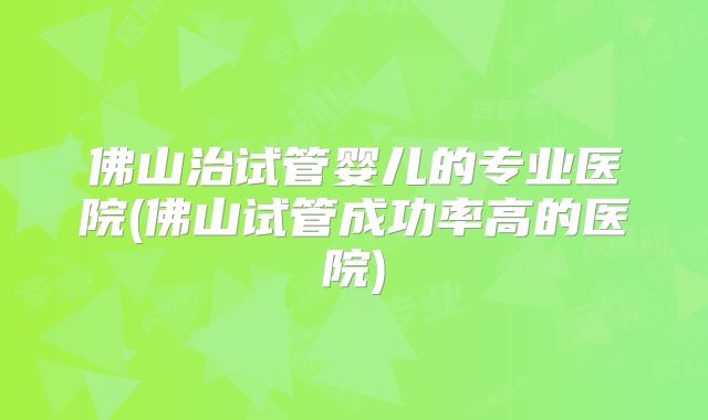 佛山治试管婴儿的专业医院(佛山试管成功率高的医院)