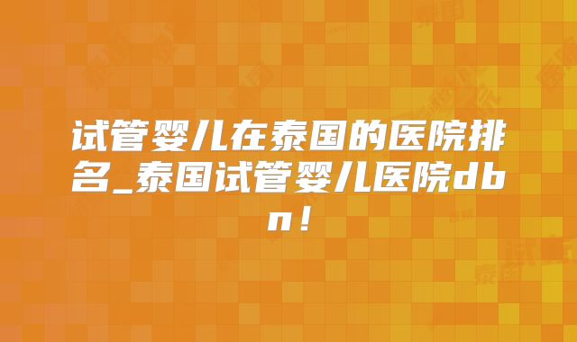 试管婴儿在泰国的医院排名_泰国试管婴儿医院dbn!