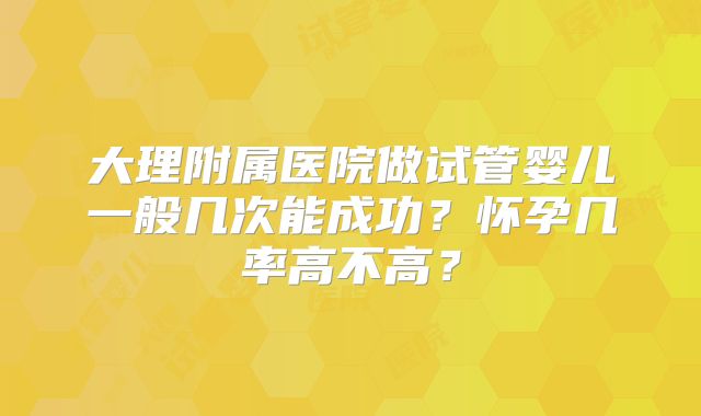 大理附属医院做试管婴儿一般几次能成功?怀孕几率高不高?