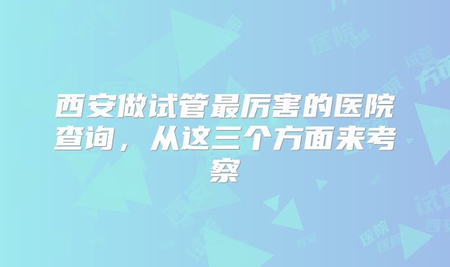 西安做试管最厉害的医院查询，从这三个方面来考察