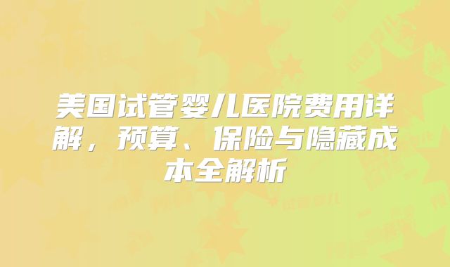 美国试管婴儿医院费用详解，预算、保险与隐藏成本全解析