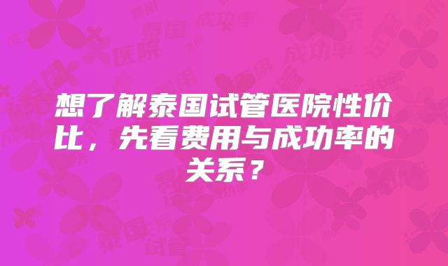 想了解泰国试管医院性价比，先看费用与成功率的关系？