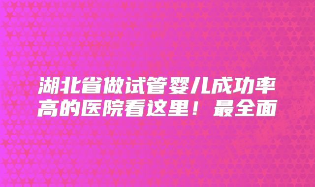 湖北省做试管婴儿成功率高的医院看这里！最全面