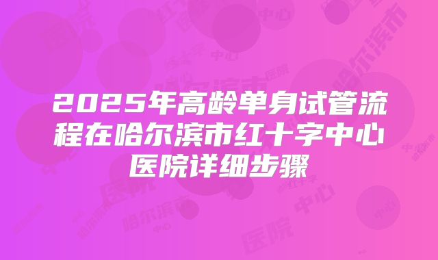 2025年高龄单身试管流程在哈尔滨市红十字中心医院详细步骤