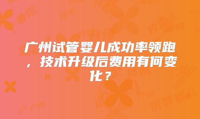 广州试管婴儿成功率领跑，技术升级后费用有何变化？