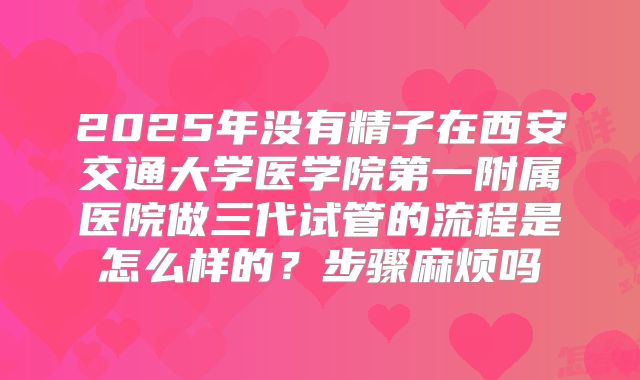 2025年没有精子在西安交通大学医学院第一附属医院做三代试管的流程是怎么样的？步骤麻烦吗