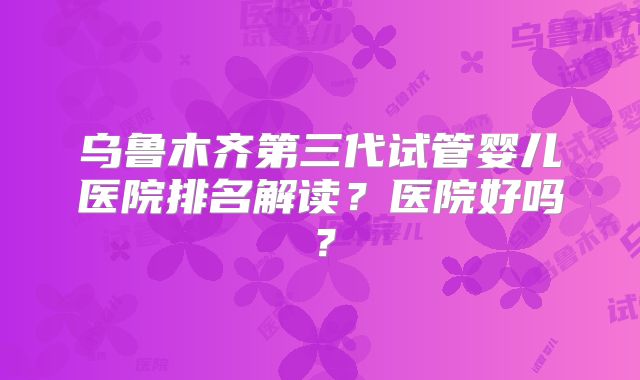 乌鲁木齐第三代试管婴儿医院排名解读?医院好吗?