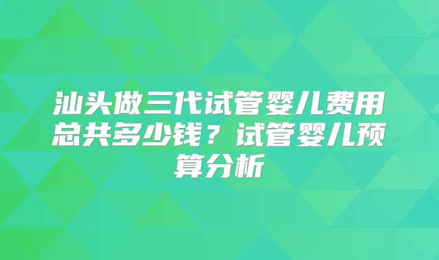 汕头做三代试管婴儿费用总共多少钱？试管婴儿预算分析