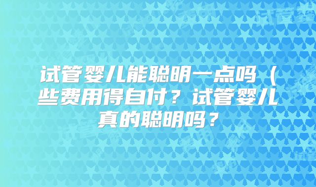 试管婴儿能聪明一点吗（些费用得自付？试管婴儿真的聪明吗？