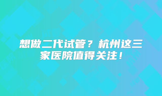 想做二代试管？杭州这三家医院值得关注！