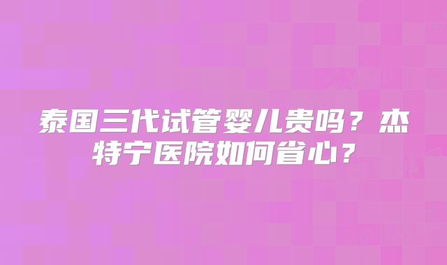 泰国三代试管婴儿贵吗?杰特宁医院如何省心?