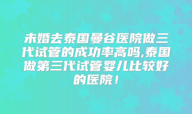 未婚去泰国曼谷医院做三代试管的成功率高吗,泰国做第三代试管婴儿比较好的医院!