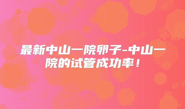 最新中山一院卵子-中山一院的试管成功率！