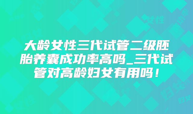 大龄女性三代试管二级胚胎养囊成功率高吗_三代试管对高龄妇女有用吗！