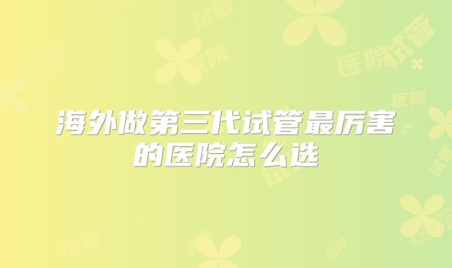 海外做第三代试管最厉害的医院怎么选