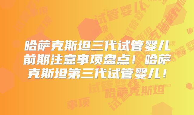 哈萨克斯坦三代试管婴儿前期注意事项盘点！哈萨克斯坦第三代试管婴儿！