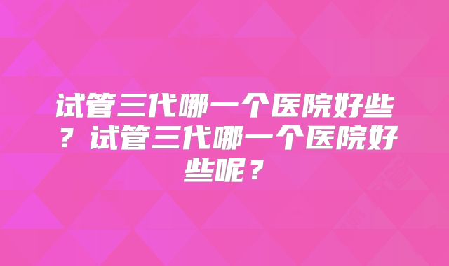试管三代哪一个医院好些？试管三代哪一个医院好些呢？