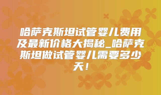 哈萨克斯坦试管婴儿费用及最新价格大揭秘_哈萨克斯坦做试管婴儿需要多少天！